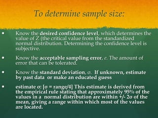 To determine sample size:
 Know the desired confidence level, which determines the
value of Z (the critical value from the standardized
normal distribution. Determining the confidence level is
subjective.
 Know the acceptable sampling error, e. The amount of
error that can be tolerated.
 Know the standard deviation, σ. If unknown, estimate
by past data or make an educated guess
 estimate σ: [σ = range/4] This estimate is derived from
the empirical rule stating that approximately 95% of the
values in a normal distribution are within +/- 2σ of the
mean, giving a range within which most of the values
are located.
 