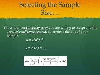 Selecting the Sample
Size…
The amount of sampling error you are willing to accept and the
level of confidence desired, determines the size of your
sample.
n = Z2σ2 / e2
e = Z (σ / √ n )
 