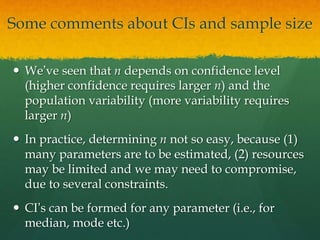 Some comments about CIs and sample size
 We’ve seen that n depends on confidence level
(higher confidence requires larger n) and the
population variability (more variability requires
larger n)
 In practice, determining n not so easy, because (1)
many parameters are to be estimated, (2) resources
may be limited and we may need to compromise,
due to several constraints.
 CI’s can be formed for any parameter (i.e., for
median, mode etc.)
 