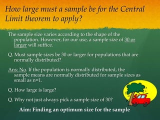 How large must a sample be for the Central
Limit theorem to apply?
The sample size varies according to the shape of the
population. However, for our use, a sample size of 30 or
larger will suffice.
Q. Must sample sizes be 30 or larger for populations that are
normally distributed?
Ans: No. If the population is normally distributed, the
sample means are normally distributed for sample sizes as
small as n=1.
Q. How large is large?
Q. Why not just always pick a sample size of 30?
Aim: Finding an optimum size for the sample
 