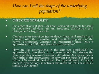 How can I tell the shape of the underlying
population?
 CHECK FOR NORMALITY:
 Use descriptive statistics. Construct stem-and-leaf plots for small
or moderate-sized data sets and frequency distributions and
histograms for large data sets.
 Compute measures of central tendency (mean and median) and
compare with the theoretical and practical properties of the
normal distribution. Compute the interquartile range. Does it
approximate the 1.33 times the standard deviation?
 How are the observations in the data set distributed? Do
approximately two thirds of the observations lie between the
mean and plus or minus 1 standard deviation? Do approximately
four-fifths of the observations lie between the mean and plus or
minus 1.28 standard deviations? Do approximately 19 out of
every 20 observations lie between the mean and plus or minus 2
standard deviations?
 