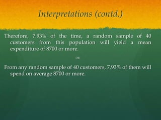 Interpretations (contd.)
Therefore, 7.93% of the time, a random sample of 40
customers from this population will yield a mean
expenditure of 8700 or more.
OR
From any random sample of 40 customers, 7.93% of them will
spend on average 8700 or more.
 