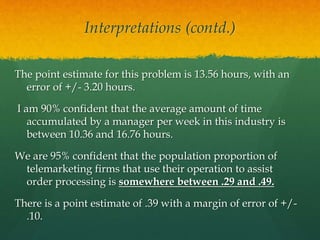Interpretations (contd.)
The point estimate for this problem is 13.56 hours, with an
error of +/- 3.20 hours.
I am 90% confident that the average amount of time
accumulated by a manager per week in this industry is
between 10.36 and 16.76 hours.
We are 95% confident that the population proportion of
telemarketing firms that use their operation to assist
order processing is somewhere between .29 and .49.
There is a point estimate of .39 with a margin of error of +/-
.10.
 