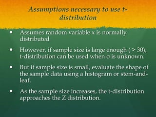 Assumptions necessary to use t-
distribution
 Assumes random variable x is normally
distributed
 However, if sample size is large enough ( > 30),
t-distribution can be used when σ is unknown.
 But if sample size is small, evaluate the shape of
the sample data using a histogram or stem-and-
leaf.
 As the sample size increases, the t-distribution
approaches the Z distribution.
 