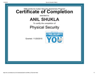 11/20/2015 Security Education Platform
https://emc.wombatsecurity.com/modules/phy/backCover/69/en_US?preview=false 1/1
 
EMC FirstLine Cyber Security Awareness Program
Certificate of Completion 
awarded to:
 ANIL SHUKLA 
To certify the completion of:
 
Physical Security
 
 
Granted: 11/20/2015 
 