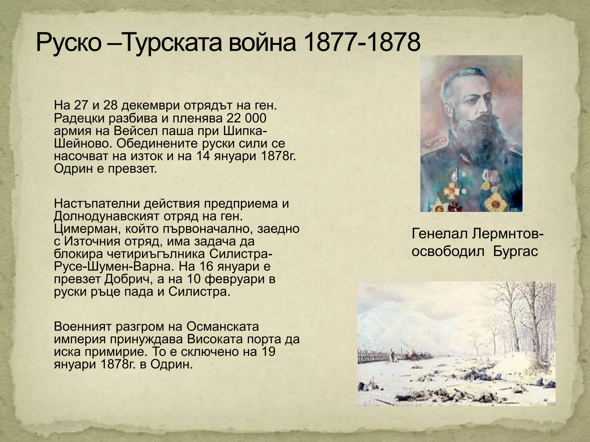 На 27 и 28 декември отрядът на ген.
Радецки разбива и пленява 22 000
армия на Вейсел паша при Шипка-
Шейново. Обединените руски сили се
насочват на изток и на 14 януари 1878г.
Одрин е превзет.

Настъпателни действия предприема и
Долнодунавският отряд на ген.
Цимерман, който първоначално, заедно      Генелал Лермнтов-
с Източния отряд, има задача да
блокира четириъгълника Силистра-          освободил Бургас
Русе-Шумен-Варна. На 16 януари е
превзет Добрич, а на 10 февруари в
руски ръце пада и Силистра.

Военният разгром на Османската
империя принуждава Високата порта да
иска примирие. То е сключено на 19
януари 1878г. в Одрин.
 