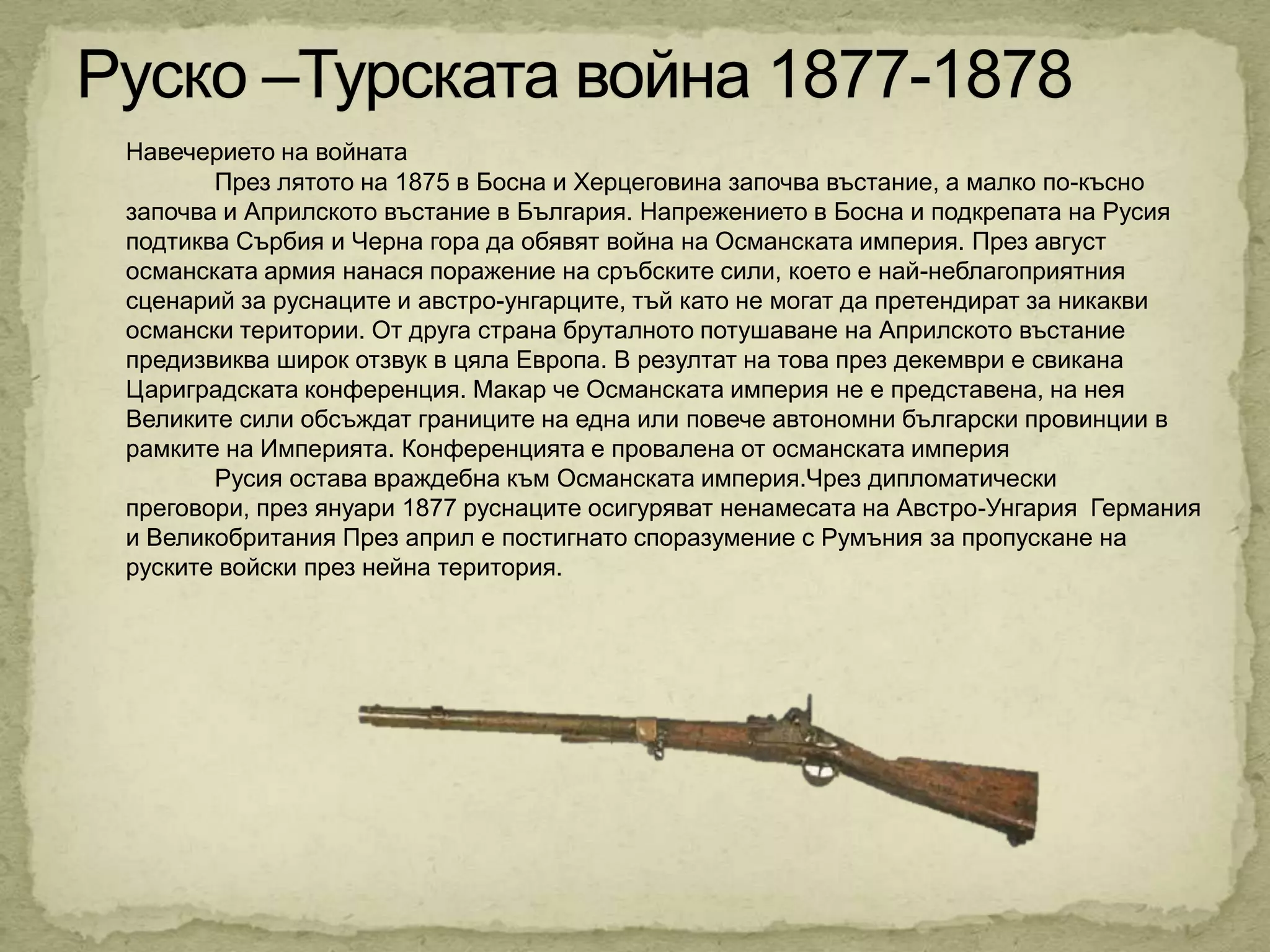 Навечерието на войната
       През лятото на 1875 в Босна и Херцеговина започва въстание, а малко по-късно
започва и Априлското въстание в България. Напрежението в Босна и подкрепата на Русия
подтиква Сърбия и Черна гора да обявят война на Османската империя. През август
османската армия нанася поражение на сръбските сили, което е най-неблагоприятния
сценарий за руснаците и австро-унгарците, тъй като не могат да претендират за никакви
османски територии. От друга страна бруталното потушаване на Априлското въстание
предизвиква широк отзвук в цяла Европа. В резултат на това през декември е свикана
Цариградската конференция. Макар че Османската империя не е представена, на нея
Великите сили обсъждат границите на една или повече автономни български провинции в
рамките на Империята. Конференцията е провалена от османската империя
       Русия остава враждебна към Османската империя.Чрез дипломатически
преговори, през януари 1877 руснаците осигуряват ненамесата на Австро-Унгария Германия
и Великобритания През април е постигнато споразумение с Румъния за пропускане на
руските войски през нейна територия.
 