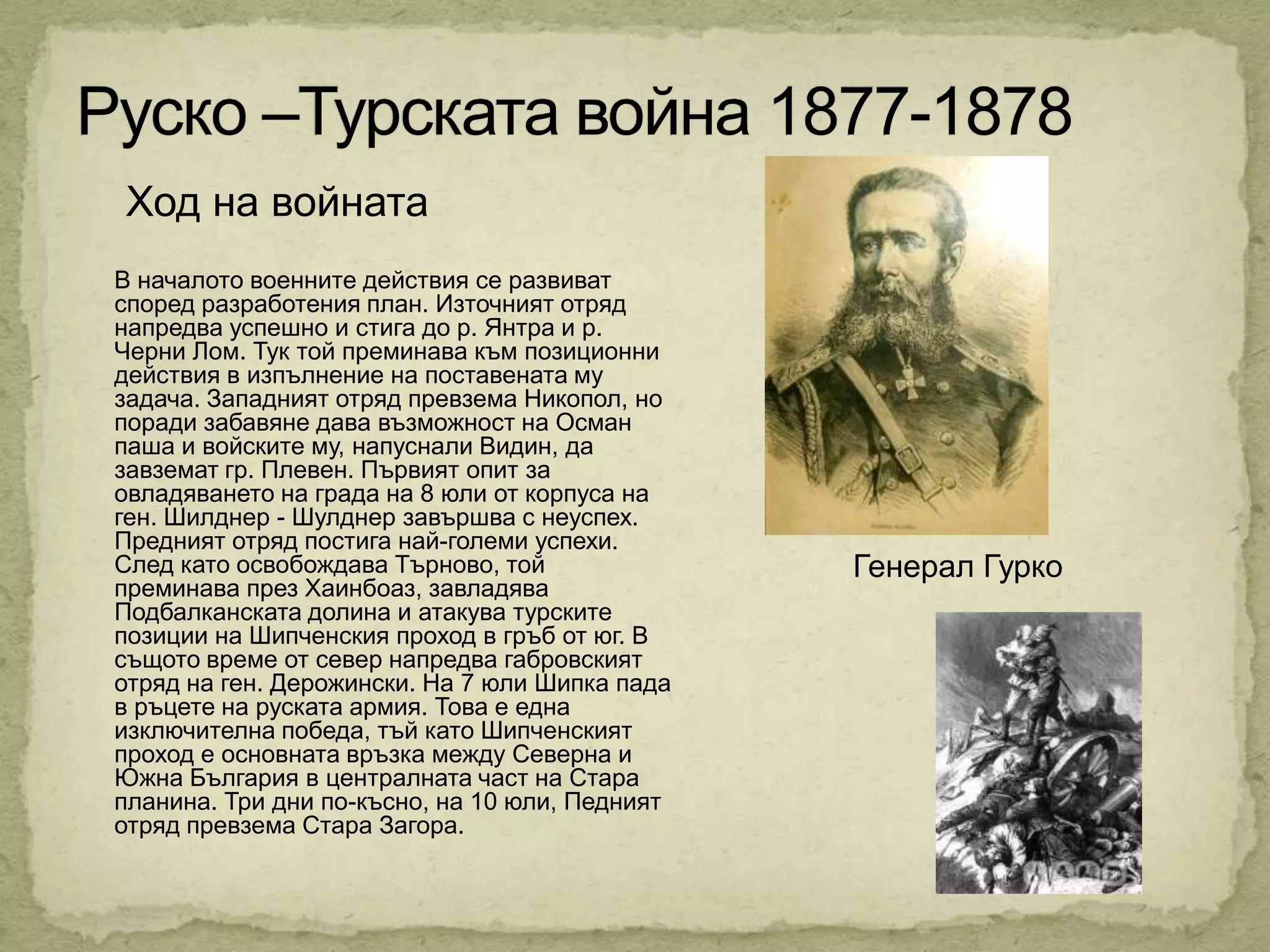 Ход на войната
В началото военните действия се развиват
според разработения план. Източният отряд
напредва успешно и стига до р. Янтра и р.
Черни Лом. Тук той преминава към позиционни
действия в изпълнение на поставената му
задача. Западният отряд превзема Никопол, но
поради забавяне дава възможност на Осман
паша и войските му, напуснали Видин, да
завземат гр. Плевен. Първият опит за
овладяването на града на 8 юли от корпуса на
ген. Шилднер - Шулднер завършва с неуспех.
Предният отряд постига най-големи успехи.
След като освобождава Търново, той              Генерал Гурко
преминава през Хаинбоаз, завладява
Подбалканската долина и атакува турските
позиции на Шипченския проход в гръб от юг. В
същото време от север напредва габровският
отряд на ген. Дерожински. На 7 юли Шипка пада
в ръцете на руската армия. Това е една
изключителна победа, тъй като Шипченският
проход е основната връзка между Северна и
Южна България в централната част на Стара
планина. Три дни по-късно, на 10 юли, Педният
отряд превзема Стара Загора.
 