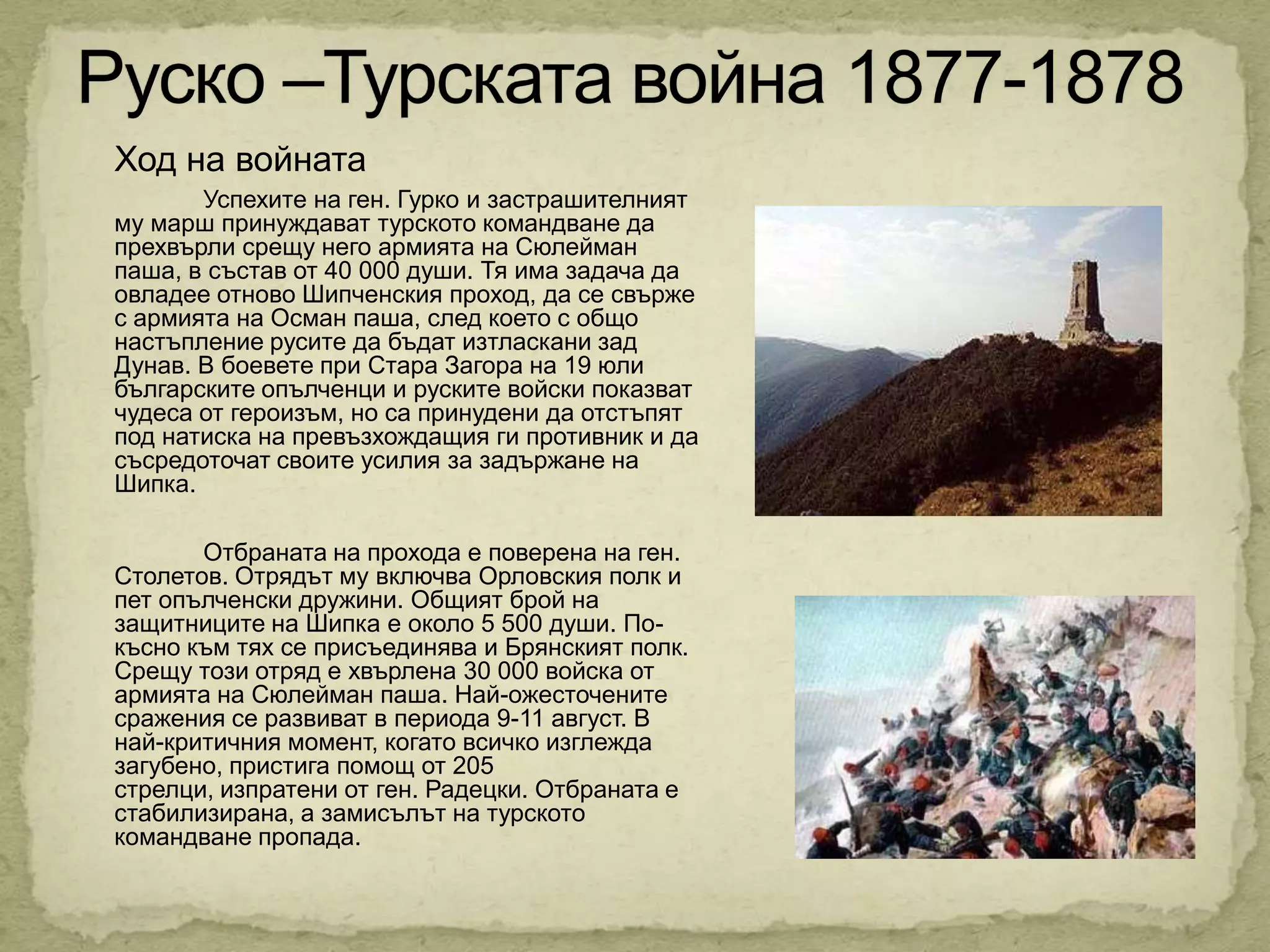 Ход на войната
       Успехите на ген. Гурко и застрашителният
му марш принуждават турското командване да
прехвърли срещу него армията на Сюлейман
паша, в състав от 40 000 души. Тя има задача да
овладее отново Шипченския проход, да се свърже
с армията на Осман паша, след което с общо
настъпление русите да бъдат изтласкани зад
Дунав. В боевете при Стара Загора на 19 юли
българските опълченци и руските войски показват
чудеса от героизъм, но са принудени да отстъпят
под натиска на превъзхождащия ги противник и да
съсредоточат своите усилия за задържане на
Шипка.

       Отбраната на прохода е поверена на ген.
Столетов. Отрядът му включва Орловския полк и
пет опълченски дружини. Общият брой на
защитниците на Шипка е около 5 500 души. По-
късно към тях се присъединява и Брянският полк.
Срещу този отряд е хвърлена 30 000 войска от
армията на Сюлейман паша. Най-ожесточените
сражения се развиват в периода 9-11 август. В
най-критичния момент, когато всичко изглежда
загубено, пристига помощ от 205
стрелци, изпратени от ген. Радецки. Отбраната е
стабилизирана, а замисълът на турското
командване пропада.
 