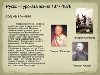 Ход на войната
         Превземането на Плевен е
 повратна точка в развитието на
 военните действия. Въпреки
 тежките зимни условия руската
 армия форсира Балкана чрез
 Западния отряд под командването
 на ген. Гурко, чрез Троянският                         Генерал Скобелев
 отряд под ръководството на ген.
 Карцов и от Шипченският отряд с
 командващ ген. Радецки.
 След превземането на София на
 23 декември отрядът на ген. Гурко
 се насочва към Пловдив. В същото    Генерал Радецки
 време ген. Карцов освобождава
 Карлово и Подбалканските полета
 и обединява войските си с тези на
 ген. Гурко. На 4 януари 1878г. е
 завзет Пловдив, а войските от
 армията на Осман паша панически
 отстъпват към Бяло море.                              Генерал Карцов
 