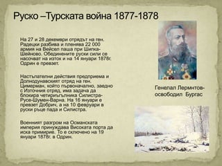 На 27 и 28 декември отрядът на ген.
Радецки разбива и пленява 22 000
армия на Вейсел паша при Шипка-
Шейново. Обединените руски сили се
насочват на изток и на 14 януари 1878г.
Одрин е превзет.

Настъпателни действия предприема и
Долнодунавският отряд на ген.
Цимерман, който първоначално, заедно      Генелал Лермнтов-
с Източния отряд, има задача да
блокира четириъгълника Силистра-          освободил Бургас
Русе-Шумен-Варна. На 16 януари е
превзет Добрич, а на 10 февруари в
руски ръце пада и Силистра.

Военният разгром на Османската
империя принуждава Високата порта да
иска примирие. То е сключено на 19
януари 1878г. в Одрин.
 