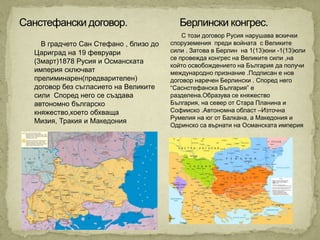 С този договор Русия нарушава вскички
  В градчето Сан Стефано , близо до   споруземения преди войната с Великите
Цариград на 19 февруари               сили . Затова в Берлин на 1(13)юни -1(13)юли
                                      се провежда конгрес на Великите сили ,на
(3март)1878 Русия и Османската
                                      който освобождението на България да получи
империя сключват                      международно признание .Подписан е нов
прелиминарен(предварителен)           договор наречен Берлински . Според него
договор без съгласието на Великите    “Саснстефанска България” е
сили Според него се създава           разделена.Образува се княжество
автономно българско                   България, на север от Стара Планина и
княжество,което обхваща               Софииско .Автономна област –Източна
                                      Румелия на юг от Балкана, а Македония и
Мизия, Тракия и Македония
                                      Одринско са върнати на Османската империя
 