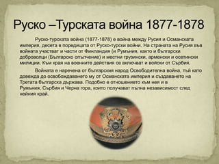 Руско-турската война (1877-1878) е война между Русия и Османската
империя, десета в поредицата от Руско-турски войни. На страната на Русия във
войната участват и части от Финландия (и Румъния, както и български
доброволци (Българско опълчение) и местни грузински, арменски и осетински
милиции. Към края на военните действия се включват и войски от Сърбия.
      Войната е наречена от българския народ Освободителна война, тъй като
довежда до освобождаването му от Османската империя и създаването на
Третата българска държава. Подобно е отношението към нея и в
Румъния, Сърбия и Черна гора, които получават пълна независимост след
нейния край.
 