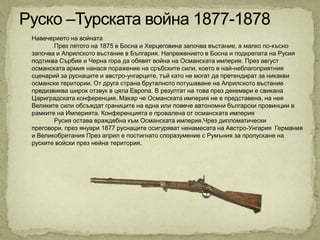 Навечерието на войната
       През лятото на 1875 в Босна и Херцеговина започва въстание, а малко по-късно
започва и Априлското въстание в България. Напрежението в Босна и подкрепата на Русия
подтиква Сърбия и Черна гора да обявят война на Османската империя. През август
османската армия нанася поражение на сръбските сили, което е най-неблагоприятния
сценарий за руснаците и австро-унгарците, тъй като не могат да претендират за никакви
османски територии. От друга страна бруталното потушаване на Априлското въстание
предизвиква широк отзвук в цяла Европа. В резултат на това през декември е свикана
Цариградската конференция. Макар че Османската империя не е представена, на нея
Великите сили обсъждат границите на една или повече автономни български провинции в
рамките на Империята. Конференцията е провалена от османската империя
       Русия остава враждебна към Османската империя.Чрез дипломатически
преговори, през януари 1877 руснаците осигуряват ненамесата на Австро-Унгария Германия
и Великобритания През април е постигнато споразумение с Румъния за пропускане на
руските войски през нейна територия.
 