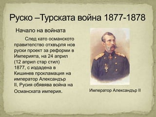 Начало на войната
      След като османското
правителство отхвърля нов
руски проект за реформи в
Империята, на 24 април
(12 април стар стил)
1877, с издадена в
Кишинев прокламация на
император Александър
II, Русия обявява война на
Османската империя.          Император Александър II
 