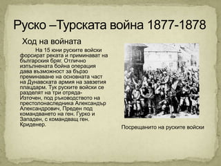 Ход на войната
      На 15 юни руските войски
форсират реката и приминават на
българския бряг. Отлично
изпълнената бойна операция
дава възможност за бързо
преминаване на основната част
на Дунавската армия на завзетия
плацдарм. Тук руските войски се
разделят на три отряда-
Източен, под ръководството на
престолонаследника Александър
Александрович, Преден под
командването на ген. Гурко и
Западен, с командващ ген.
Криденер.                         Посрещанито на руските войски
 