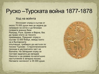 Ход на войнта
       Източният отряд в състав от
около 70 000 души има за задача да
напредне на изток и да блокира
големите военни бази
Разград, Русе, Шумен и Варна, без
да прави опити за тяхното
превземане. Предният отряд в
състав 12 000 бойци, между които
са и българските
опълченци, трябвало да настъпи по
посока Търново - Старопланинските
проходи в централната част на
Балкана. На Западния отряд се
поставя задачата да овладее
Никопол и да развие по-нататъшно
настъпление в западна посока.
Неговата численост е 35 000 души.
 