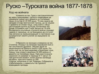 Ход на войната
       Успехите на ген. Гурко и застрашителният
му марш принуждават турското командване да
прехвърли срещу него армията на Сюлейман
паша, в състав от 40 000 души. Тя има задача да
овладее отново Шипченския проход, да се свърже
с армията на Осман паша, след което с общо
настъпление русите да бъдат изтласкани зад
Дунав. В боевете при Стара Загора на 19 юли
българските опълченци и руските войски показват
чудеса от героизъм, но са принудени да отстъпят
под натиска на превъзхождащия ги противник и да
съсредоточат своите усилия за задържане на
Шипка.

       Отбраната на прохода е поверена на ген.
Столетов. Отрядът му включва Орловския полк и
пет опълченски дружини. Общият брой на
защитниците на Шипка е около 5 500 души. По-
късно към тях се присъединява и Брянският полк.
Срещу този отряд е хвърлена 30 000 войска от
армията на Сюлейман паша. Най-ожесточените
сражения се развиват в периода 9-11 август. В
най-критичния момент, когато всичко изглежда
загубено, пристига помощ от 205
стрелци, изпратени от ген. Радецки. Отбраната е
стабилизирана, а замисълът на турското
командване пропада.
 