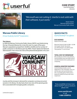 TM
                                                                                              CASE STUDY
                                                                                                 Userful Desktop™
              Managed Desktops Done Right                                                                 Libraries




                                     “Microsoft was not cutting it. Userful is rock solid with
                                     their software. It just works.”
                                                                                                Harper Apted,
                                                                                        Network Administrator,
                                                                               Warsaw Community Public Library




Warsaw Public Library                                                          QUICK FACTS
A Case Study by Userful™ Corporation.                                          Userful Desktop™ at a glance

                                                                               ECO SAVINGS
The Library                                                                    based on this case study
In 2004 the Warsaw Community Public Library (WCPL) was listed among
                                                                               Electricity Saved: 67,482.24 KWh = $2,348
the top 10 busiest libraries for a city of its size. In a span of five years
                                                                               CO/2 Saved: 104,597 lbs of CO2
Warsaw’s population jumped from 20,000 to 26,000 and the number of             Cars off the Road: 9 cars off the roads
public computers in the library grew by 400%. Harper Apted, the Network        Trees planted: 12 acres of trees
Administrator, had a front row view of the phenomenal growth in his com-


                                                                               TOTAL COST OF OWNERSHIP
                                                                               We can help you achieve more with less.
                                                                               Userful Desktop saves up to 80% of the IT
                                                                               and administrative time usually spent on
                                                                               computing.



                                                                               USERFUL DESKTOP FEATURES
                                                                               Userful Desktop includes over 40
                                                                               applications in 30+ languages. Users can
                                                                               surf the web, catch up on work, burn
                                                                               CDs, or just play games. There’s even a
                                                                               large-print option for those with vision
                                                                               impairment.



munity and the increase in demand for computers running concurrent
sessions in his library. He also had a front row view of the growing prob-
lems associated with managing public computers.                                 If you would like to know more
                                                                               about Userful™ and our products
                                                                                         please visit:

                                                                                      www.userful.com
continued on page 2 >
                                                                                                or call
                                                                                       1-866-USERFUL
 