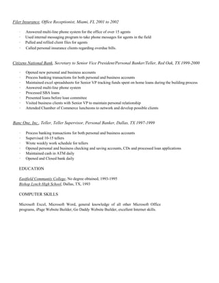 Filer Insurance, Office Receptionist, Miami, FL 2001 to 2002
· Answered multi-line phone system for the office of over 15 agents
· Used internal messaging program to take phone messages for agents in the field
· Pulled and refiled client files for agents
· Called personal insurance clients regarding overdue bills.
Citizens National Bank, Secretary to Senior Vice President/Personal Banker/Teller, Red Oak, TX 1999-2000
· Opened new personal and business accounts
· Process banking transactions for both personal and business accounts
· Maintained excel spreadsheets for Senior VP tracking funds spent on home loans during the building process
· Answered multi-line phone system
· Processed SBA loans
· Presented loans before loan committee
· Visited business clients with Senior VP to maintain personal relationship
· Attended Chamber of Commerce luncheons to network and develop possible clients
Banc One, Inc., Teller, Teller Supervisor, Personal Banker, Dallas, TX 1997-1999
· Process banking transactions for both personal and business accounts
· Supervised 10-15 tellers
· Wrote weekly work schedule for tellers
· Opened personal and business checking and saving accounts, CDs and processed loan applications
· Maintained cash in ATM daily
· Opened and Closed bank daily
EDUCATION
Eastfield Communtiy College, No degree obtained, 1993-1995
Bishop Lynch High School, Dallas, TX, 1993
COMPUTER SKILLS
Microsoft Excel, Microsoft Word, general knowledge of all other Microsoft Office
programs, iPage Website Builder, Go Daddy Website Builder, excellent Internet skills.
 