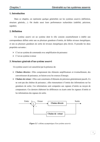 Chapitre.1 Généralité sur les systèmes asservis
2
1. Introduction
Dans ce chapitre, on représente quelque généralités sur les systèmes asservis (définition,
structure générale,…). On étudie aussi leurs performances recherchées (stabilité, précision,
rapidité).
2. Définition
Un système asservi est un système dont le rôle consiste essentiellement à établir une
correspondance définie entre une ou plusieurs grandeurs d’entrée, de faibles niveaux énergétiques,
et une ou plusieurs grandeurs de sortie de niveaux énergétiques plus élevés. Il possède les deux
propriétés suivantes :
 C’est un système de commande avec amplification de puissance
 C’est un système à retour
3. Structure générale d’un système asservi
Un système asservi est caractérisé par la présence de:
 Chaînes directes : Elles comprennent des éléments amplificateurs et éventuellement, des
convertisseurs de puissance, en liaison avec les sources d’énergie.
 Chaînes de retour : Elles sont constituées d’éléments de précision généralement passifs. Ce
ne sont pas des chaînes de puissance ; elles transmettent à l’entrée des informations sur les
grandeurs de sortie. Ces informations sont comparées aux signaux d’entrée au moyen de
comparateurs. Ces derniers élaborent les différences ou écarts entre les signaux d’entrée et
les informations des signaux de sortie.
Figure 1.1 schéma asymptotique d’un système asservis
Chaine directe
Chaine de retour
∑
Entée Erreur Sortie+
-
 
