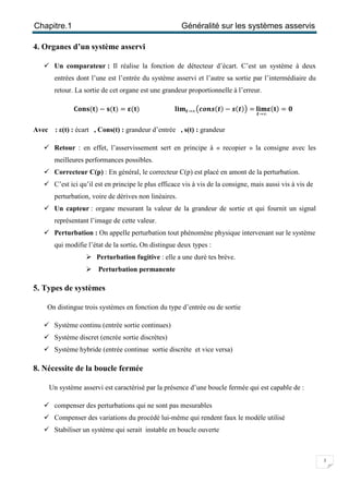 Chapitre.1 Généralité sur les systèmes asservis
3
4. Organes d’un système asservi
 Un comparateur : Il réalise la fonction de détecteur d’écart. C’est un système à deux
entrées dont l’une est l’entrée du système asservi et l’autre sa sortie par l’intermédiaire du
retour. La sortie de cet organe est une grandeur proportionnelle à l’erreur.
۱‫ܜ(ܛܖܗ‬) − ‫ܜ(ܛ‬) = ઽ(‫ܜ‬) ‫ܔ‬ܑ‫ܕ‬ ࢚→∞൫ࢉ࢕࢔࢙(࢚) − ࢙(࢚)൯= ‫ܔ‬ܑ‫ܕ‬
࢚→∞
ઽ(‫ܜ‬) = ૙
Avec : ε(t) : écart , Cons(t) : grandeur d’entrée , s(t) : grandeur
 Retour : en effet, l’asservissement sert en principe à « recopier » la consigne avec les
meilleures performances possibles.
 Correcteur C(p) : En général, le correcteur C(p) est placé en amont de la perturbation.
 C’est ici qu’il est en principe le plus efficace vis à vis de la consigne, mais aussi vis à vis de
perturbation, voire de dérives non linéaires.
 Un capteur : organe mesurant la valeur de la grandeur de sortie et qui fournit un signal
représentant l’image de cette valeur.
 Perturbation : On appelle perturbation tout phénomène physique intervenant sur le système
qui modifie l’état de la sortie. On distingue deux types :
 Perturbation fugitive : elle a une duré tes brève.
 Perturbation permanente
5. Types de systèmes
On distingue trois systèmes en fonction du type d’entrée ou de sortie
 Système continu (entrée sortie continues)
 Système discret (encrée sortie discrètes)
 Système hybride (entrée continue sortie discrète et vice versa)
8. Nécessite de la boucle fermée
Un système asservi est caractérisé par la présence d’une boucle fermée qui est capable de :
 compenser des perturbations qui ne sont pas mesurables
 Compenser des variations du procédé lui-même qui rendent faux le modèle utilisé
 Stabiliser un système qui serait instable en boucle ouverte
 
