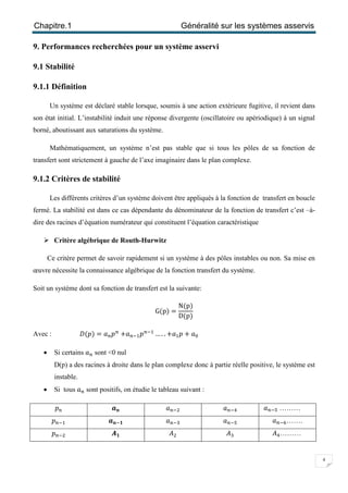 Chapitre.1 Généralité sur les systèmes asservis
4
9. Performances recherchées pour un système asservi
9.1 Stabilité
9.1.1 Définition
Un système est déclaré stable lorsque, soumis à une action extérieure fugitive, il revient dans
son état initial. L’instabilité induit une réponse divergente (oscillatoire ou apériodique) à un signal
borné, aboutissant aux saturations du système.
Mathématiquement, un système n’est pas stable que si tous les pôles de sa fonction de
transfert sont strictement à gauche de l’axe imaginaire dans le plan complexe.
9.1.2 Critères de stabilité
Les différents critères d’un système doivent être appliqués à la fonction de transfert en boucle
fermé. La stabilité est dans ce cas dépendante du dénominateur de la fonction de transfert c’est –à-
dire des racines d’équation numérateur qui constituent l’équation caractéristique
 Critère algébrique de Routh-Hurwitz
Ce critère permet de savoir rapidement si un système à des pôles instables ou non. Sa mise en
œuvre nécessite la connaissance algébrique de la fonction transfert du système.
Soit un système dont sa fonction de transfert est la suivante:
G(p) =
N(p)
D(p)
Avec : ‫)݌(ܦ‬ = ܽ௡‫݌‬௡
+ܽ௡ିଵ‫݌‬௡ିଵ
… . . +ܽଵ‫݌‬+ ܽ଴
 Si certains ܽ௡ sont <0 nul
D(p) a des racines à droite dans le plan complexe donc à partie réelle positive, le système est
instable.
 Si tous ܽ௡ sont positifs, on étudie le tableau suivant :
‫݌‬௡ ࢇ࢔ ܽ௡ିଶ ܽ௡ିସ ܽ௡ିହ ………
‫݌‬௡ିଵ ࢇ࢔ି૚ ܽ௡ିଷ ܽ௡ିହ ܽ௡ି଺…….
‫݌‬௡ିଶ ࡭૚ ‫ܣ‬ଶ ‫ܣ‬ଷ ‫ܣ‬ସ………
 