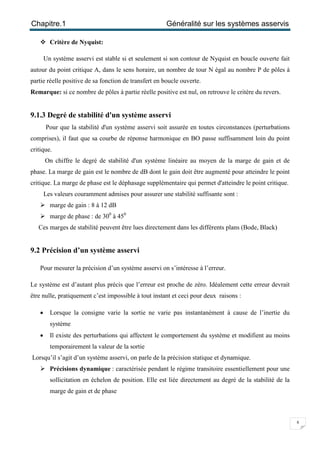 Chapitre.1 Généralité sur les systèmes asservis
8
 Critère de Nyquist:
Un système asservi est stable si et seulement si son contour de Nyquist en boucle ouverte fait
autour du point critique A, dans le sens horaire, un nombre de tour N égal au nombre P de pôles à
partie réelle positive de sa fonction de transfert en boucle ouverte.
Remarque: si ce nombre de pôles à partie réelle positive est nul, on retrouve le critère du revers.
9.1.3 Degré de stabilité d'un système asservi
Pour que la stabilité d'un système asservi soit assurée en toutes circonstances (perturbations
comprises), il faut que sa courbe de réponse harmonique en BO passe suffisamment loin du point
critique.
On chiffre le degré de stabilité d'un système linéaire au moyen de la marge de gain et de
phase. La marge de gain est le nombre de dB dont le gain doit être augmenté pour atteindre le point
critique. La marge de phase est le déphasage supplémentaire qui permet d'atteindre le point critique.
Les valeurs couramment admises pour assurer une stabilité suffisante sont :
 marge de gain : 8 à 12 dB
 marge de phase : de 300
à 450
Ces marges de stabilité peuvent être lues directement dans les différents plans (Bode, Black)
9.2 Précision d’un système asservi
Pour mesurer la précision d’un système asservi on s’intéresse à l’erreur.
Le système est d’autant plus précis que l’erreur est proche de zéro. Idéalement cette erreur devrait
être nulle, pratiquement c’est impossible à tout instant et ceci pour deux raisons :
 Lorsque la consigne varie la sortie ne varie pas instantanément à cause de l’inertie du
système
 Il existe des perturbations qui affectent le comportement du système et modifient au moins
temporairement la valeur de la sortie
Lorsqu’il s’agit d’un système asservi, on parle de la précision statique et dynamique.
 Précisions dynamique : caractérisée pendant le régime transitoire essentiellement pour une
sollicitation en échelon de position. Elle est liée directement au degré de la stabilité de la
marge de gain et de phase
 