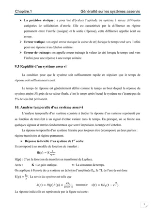 Chapitre.1 Généralité sur les systèmes asservis
9
 La précision statique : a pour but d’évaluer l’aptitude du système à suivre différentes
catégories de sollicitation d’entrée. Elle est caractérisée par la différence en régime
permanent entre l’entrée (cosigne) et la sortie (réponse), cette différence appelée écart ou
erreur.
 Erreur statique : on appel erreur statique la valeur de e(t) lorsque le temps tend vers l’infini
pour une réponse à un échelon unitaire
 Erreur de trainage : on appelle erreur trainage la valeur de e(t) lorsque le temps tend vers
l’infini pour une réponse à une rampe unitaire
9.3 Rapidité d’un système asservi
La condition pour que le système soit suffisamment rapide en stipulant que le temps de
réponse soit suffisamment court.
Le temps de réponse est généralement défini comme le temps au bout duquel la réponse du
système atteint 5% prés de sa valeur finale, c’est le temps après lequel le système ne s’écarte pas de
5% de son état permanent.
10. Analyse temporelle d’un système asservi
L’analyse temporelle d’un système consiste à étudier la réponse d’un système représenté par
sa fonction de transfert à un signal d’entre variant dans le temps. En pratique, on se limite aux
quelques signaux d’entrées fondamentaux que sont l’impulsion, larampe et l’échelon.
La réponse temporelle d’un système linéaire peut toujours être décomposée en deux parties :
régime transitoire et régime permanent.
 Réponse indicielle d’un système de 1er
ordre
Il correspond à un modèle de fonction de transfert :
H(p) = K
ଵ
ఛ୮ାଵ
H(p) : C’est la fonction du transfert en transformé de Laplace.
Avec : K : Le gain statique. ૌ: La constante de temps.
On applique à l'entrée de ce système un échelon d’amplitude E଴, la TL de l'entrée est donc
E(p) =
୉బ
୮
. La sortie du système est telle que
ܵ(‫)݌‬ = ‫ܪ‬(‫)݌(ܧ)݌‬ =
୏୉బ
௣(ఛ୮ାଵ)
‫ݐ(ݏ‬) = ‫ܧܭ‬଴(1 − ݁
ష೟
ഓ )
La réponse indicielle est représentée par la figure suivante :
 