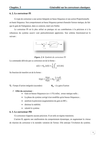 Chapitre. 2
6. 2. Le correcteur PI
Ce type de correcteur a une action
en haute fréquence. Son comportement en basse fréquence permet
que le gain de l'intégrateur, dans ce contexte, tend vers l'infini.
Le correcteur PI est le plus utilisé en pratique où ses contributions à la précision et à la
robustesse du système asservi sont particulièrement appréc
suivant :
Figure.
La commande délivrée par ce correcteur est de la forme
Sa fonction de transfert est de la forme :
‫܂‬ܑ: Temps d’action intégrale (seconde
 Effet du correcteur :
 Gain en basses fréquences (
 La phase du système corrigé n'est modifiée qu'en basses fréquences
 améliore la précision
 diminue la stabilité
 ralentit le système
6. 3. Le correcteur PD
Ce correcteur n'apporte aucune précision. Il est utile en régime transitoire.
L'action D, apporte une amélioration du comportement dynamique, en
de réaction du correcteur à la moindre variation de l'erreur. Elle anticipe
Généralité sur les correcteurs classique
a une action Intégrale en basse fréquence et une action Proportionnelle
Son comportement en basse fréquence permet d'annuler l'erreur statique, du fait
que le gain de l'intégrateur, dans ce contexte, tend vers l'infini.
PI est le plus utilisé en pratique où ses contributions à la précision et à la
robustesse du système asservi sont particulièrement appréciées. Son schéma
Figure. 2. 6 Symbole de correcteur PI
La commande délivrée par ce correcteur est de la forme :
u(t) = K୮ (e(t) +
1
T୧
න e(τ)
୲
ିஶ
dτ)
Sa fonction de transfert est de la forme :
G(p) =
U(p)
E(p)
= K୮
1 + pT୧
pT୧
intégrale (secondes) ۹‫ܘ‬ : Le gain d’action
Gain en basses fréquences (ω1/Ti) infini, erreur statique nulle
La phase du système corrigé n'est modifiée qu'en basses fréquences
améliore la précision (augmentation du gain en BF) ;
diminue la stabilité;
ralentit le système
n'apporte aucune précision. Il est utile en régime transitoire.
L'action D, apporte une amélioration du comportement dynamique, en
à la moindre variation de l'erreur. Elle anticipe l’évolution du système.
Généralité sur les correcteurs classiques
16
ntégrale en basse fréquence et une action Proportionnelle
d'annuler l'erreur statique, du fait
PI est le plus utilisé en pratique où ses contributions à la précision et à la
iées. Son schéma fonctionnel est le
erreur statique nulle ;
La phase du système corrigé n'est modifiée qu'en basses fréquences ;
n'apporte aucune précision. Il est utile en régime transitoire.
L'action D, apporte une amélioration du comportement dynamique, en augmentant la vitesse
’évolution du système.
 