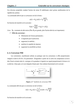 Chapitre. 2
Ces diverses propriétés rendent l'action du terme D stabilisante ainsi qu'une amélioration de la
rapidité du système.
La commande délivré par ce correcteur est de la forme
Sa fonction de transfert est la suivante
Avec Td : constante de dérivation
 Effet du correcteur :
 Diminution
 n’augmente pas la précision
 augmente la stabilité
 améliore la rapidité de réponse
 augmente la sensibilité au bruit.
6. 4. Correcteur PID
Les correcteurs, usuellement utilisés en pratique sont les correcteurs à effet proportio
intégral et dérivé (P.I.D.). Ils permettent d'engendrer à partir de la sortie du comparateur (c'est
dire l'écart existant entre la consigne et la grandeur à réguler) un signal proportionnel à l'erreur et à
sa dérivée d'une part, et à son intégra
Figure.
La commande délivrée par ce correcteur est de la forme
u(t)
Sa fonction de transfert est la suivante
Généralité sur les correcteurs classique
Ces diverses propriétés rendent l'action du terme D stabilisante ainsi qu'une amélioration de la
ivré par ce correcteur est de la forme :
u(t) = K୮ (e(t) + Tୢ
de(t)
dt
)
Sa fonction de transfert est la suivante :
G(p) =
U(p)
E(p)
= K୮(1 + pTୢ)
: constante de dérivation (Plus Td est grande, plus l'action dérivée est importante
Diminution de l'erreur permanente ;
n’augmente pas la précision;
augmente la stabilité ;
améliore la rapidité de réponse;
augmente la sensibilité au bruit.
Les correcteurs, usuellement utilisés en pratique sont les correcteurs à effet proportio
intégral et dérivé (P.I.D.). Ils permettent d'engendrer à partir de la sortie du comparateur (c'est
dire l'écart existant entre la consigne et la grandeur à réguler) un signal proportionnel à l'erreur et à
sa dérivée d'une part, et à son intégrale d'autre part. Son schéma fonctionnel est le suivant :
Figure. 2.7 Symbole de correcteur PID
La commande délivrée par ce correcteur est de la forme :
( ) = K୮ e(t) +
1
T୧
න e(τ)dτ + Tୢ
୲
଴
de(t)
dt
Sa fonction de transfert est la suivante :
Généralité sur les correcteurs classiques
17
Ces diverses propriétés rendent l'action du terme D stabilisante ainsi qu'une amélioration de la
est grande, plus l'action dérivée est importante).
Les correcteurs, usuellement utilisés en pratique sont les correcteurs à effet proportionnel,
intégral et dérivé (P.I.D.). Ils permettent d'engendrer à partir de la sortie du comparateur (c'est-à-
dire l'écart existant entre la consigne et la grandeur à réguler) un signal proportionnel à l'erreur et à
schéma fonctionnel est le suivant :
 