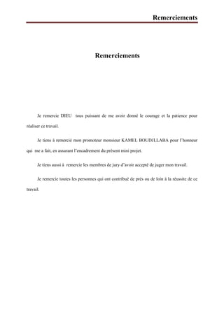 Remerciements
Remerciements
Je remercie DIEU tous puissant de me avoir donné le courage et la patience pour
réaliser ce travail.
Je tiens à remercié mon promoteur monsieur KAMEL BOUDJLLABA pour l’honneur
qui me a fait, en assurant l’encadrement du présent mini projet.
Je tiens aussi à remercie les membres de jury d’avoir accepté de juger mon travail.
Je remercie toutes les personnes qui ont contribué de prés ou de loin à la réussite de ce
travail.
 