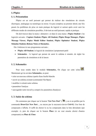 Chapitre. 3 Résultats de la simulation
20
I. PSpice
I. 1. Présentation
PSpice est un outil puissant qui permet de réaliser des simulations de circuits
électriques, analogique ou numérique ou mixte. Un peu complexe au premier abord, une fois
passés les problèmes de prise en main pratique du logiciel et surtout après avoir saisi les
différents modes de simulation possibles, il devient un outil puissant, rapide et pratique.
On doit trouver dans le menu « démarrer » et dans le sous menu « Pspice Student » les
logiciels suivants : Capture Student, PSpice AD Student, PSpice Desgn Manager, PSpice
Message Viewer, PSpice Model Editor Student, PSpice Optimiser Student, PSpice
Stimulus Student, Release Notes et Shematics.
On s’intéresse ici aux programmes suivants :
 PSpice AD Student, le logiciel de simulation à proprement parlé
 Schematics : le logiciel qui permet de saisir le schéma à simuler, de régler les
paramètres de simulation et de la lancer.
I. 2. Schematics
Pour nous rendre dans le module Schematics, On clique sur cette icône .
Maintenant qu’on est dans Schematics, on peut:
• créer un nouveau schéma à partir d'une feuille blanche
• ouvrir un schéma existant (commande File/Open)
• modifier à volonté notre schéma
• paramétrer l'analyse
• sauvegarder notre travail (y compris les paramètres d'analyse)
I. 3. Saisie du schéma
On commence par cliquer sur le bouton "Get New Part" ( ), ou si on préfère par la
commande Draw/Get New Part..., ou encore par le raccourci-clavier Ctrl+G. Une liste de
composants s’affiche. Il suffit de choisir le ou les composants dans la liste déroulante (par
exemple: r), puis de cliquer sur le bouton Place (si on veut ensuite choisir d'autres
composants) ou Place & Close
 