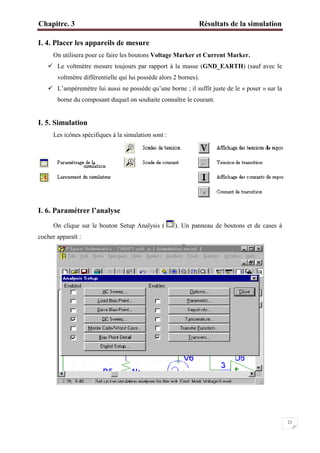 Chapitre. 3 Résultats de la simulation
21
I. 4. Placer les appareils de mesure
On utilisera pour ce faire les boutons Voltage Marker et Current Marker.
 Le voltmètre mesure toujours par rapport à la masse (GND_EARTH) (sauf avec le
voltmètre différentielle qui lui possède alors 2 bornes).
 L’ampèremètre lui aussi ne possède qu’une borne ; il suffit juste de le « poser » sur la
borne du composant duquel on souhaite connaître le courant.
I. 5. Simulation
Les icônes spécifiques à la simulation sont :
I. 6. Paramétrer l’analyse
On clique sur le bouton Setup Analysis ( ). Un panneau de boutons et de cases à
cocher apparaît :
 