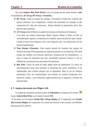Chapitre. 3 Résultats de la simulation
22
On coche toujours Bias Point Detail et on ne s’occupe pas des autres boutons, sauf,
éventuellement, AC Sweep, DC Sweep et Transient...
 DC Sweep : Etude en statique du montage. Correspond à l'étude des variations des
sources continues, de la température, variation des paramètres du montage ou des
composants (Ex: béta d'un transistor)... Permet d'étudier la polarisation, choix d'un
point de repos optimum.
 AC Sweep permet d'obtenir un graphe de la tension en fonction de la fréquence.
C’est donc une analyse harmonique (Bode, Nyquist, Black). L'étude est faite en
sinusoïdal petits signaux, en linéarisant les modèles autour du point de repos calculé.
L'étude est faite d'une fréquence min à une fréquence max, soit linéairement soit de
manière logarithmique.
 Time Domain (Transient). Cette analyse permet de visualiser des signaux en
fonction du temps (Chronogrammes en régime permanent ou en transitoire). Elle tient
compte des modèles non linéaires (saturation, limitation par les alimentations, ...),
mais le temps de simulation peut être considérable (plusieurs heures) si l'on ne
réfléchit pas correctement aux paramètres de simulation.
 Bias Point. Calcul du point de repos appelé point de polarisation. Ce calcul est
automatiquement lancé pour permettre le démarrage des autres simulations. Il est
indispensable pour d'autres analyses qui en dépendent. Dans le cas de l'analyse
harmonique (AC), les caractéristiques non linéaires de certains composants (Ex:
transistors, diodes...) sont linéarisées (approximation par la tangente) à l'endroit du
point de repos.
I. 7. Analyse du circuit avec PSpice A/D
Le module de simulation est lancé à partir de Schematics en cliquant sur le bouton
ou par Analysis/Run Probe, ou en tapant la touche F12.
Si on clique sur les boutons Enable Bias Voltage Display (le V majuscule) et/ou Enable
Bias Current Display (le I majuscule): les valeurs des tensions et des courants sont affichées
directement sur le schéma.
 