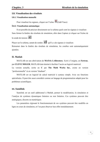 Chapitre. 3 Résultats de la simulation
23
I.8. Visualisation des résultats
I.8.1. Visualisation manuelle
Pour visualiser les signaux, cliquer sur l’icône (Add Trace)
I.8.2. Visualisation automatique
Il est possible de préciser directement sur le schéma quels sont les signaux à visualiser.
Sans fermer la fenêtre des résultats de simulation, aller dans Capture et cliquer sur l'icône de
la sonde de tension
Placer sur le schéma, autant de sondes qu'il y a de signaux à visualiser.
Retourner dans la fenêtre des résultats de simulation, les courbes sont automatiquement
ajoutées.
II. Matlab
MATLAB est une abréviation de MATrix LABoratory. Ecrit à l’origine, en Fortran,
par CLEVE MOLER, MATLAB était destiné à faciliter l’accès au logiciel matriciel.
La version actuelle, écrite en C par The Math Works Inc., existe en version
“professionnelle” et en version “étudiant”.
MATLAB est un logiciel de calcul matriciel à syntaxe simple. Avec ses fonctions
spécialisées. Il peut être aussi considéré comme un langage de programmation adapté pour les
problèmes scientifiques.
III. Sumilink
Sumilink est un outil additionnel à Matlab, permet la modélisation, la simulation et
l’analyse de systèmes dynamiques linéaires ou non linéaires. Ces systèmes peuvent être
analogiques, discrets ou numériques.
Les paramètres régissant le fonctionnement de ses systèmes peuvent être modifiés en
ligne en cours de simulation, et l’on peut observer leur effet immédiatement.
 