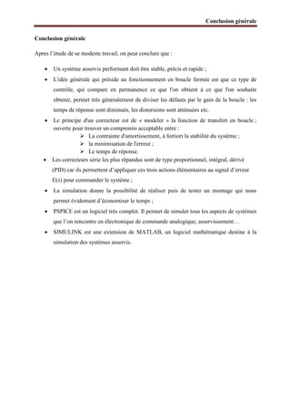 Conclusion générale
Conclusion générale
Apres l’étude de se modeste travail, on peut conclure que :
 Un système asservis performant doit être stable, précis et rapide ;
 L'idée générale qui préside au fonctionnement en boucle fermée est que ce type de
contrôle, qui compare en permanence ce que l'on obtient à ce que l'on souhaite
obtenir, permet très généralement de diviser les défauts par le gain de la boucle : les
temps de réponse sont diminués, les distorsions sont atténuées etc.
 Le principe d'un correcteur est de « modeler » la fonction de transfert en boucle ;
ouverte pour trouver un compromis acceptable entre :
 La contrainte d'amortissement, à fortiori la stabilité du système ;
 la minimisation de l'erreur ;
 Le temps de réponse.
 Les correcteurs série les plus répandus sont de type proportionnel, intégral, dérivé
(PID) car ils permettent d’appliquer ces trois actions élémentaires au signal d’erreur
E(s) pour commander le système ;
 La simulation donne la possibilité de réaliser puis de tester un montage qui nous
permet évidement d’économiser le temps ;
 PSPICE est un logiciel très complet. Il permet de simuler tous les aspects de systèmes
que l’on rencontre en électronique de commande analogique, asservissement…
 SIMULINK est une extension de MATLAB, un logiciel mathématique destine à la
simulation des systèmes asservis.
 