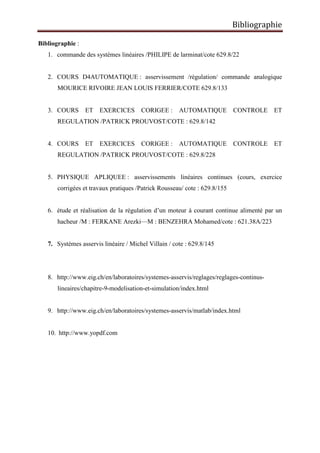 Bibliographie
Bibliographie :
1. commande des systèmes linéaires /PHILIPE de larminat/cote 629.8/22
2. COURS D4AUTOMATIQUE : asservissement /régulation/ commande analogique
MOURICE RIVOIRE JEAN LOUIS FERRIER/COTE 629.8/133
3. COURS ET EXERCICES CORIGEE : AUTOMATIQUE CONTROLE ET
REGULATION /PATRICK PROUVOST/COTE : 629.8/142
4. COURS ET EXERCICES CORIGEE : AUTOMATIQUE CONTROLE ET
REGULATION /PATRICK PROUVOST/COTE : 629.8/228
5. PHYSIQUE APLIQUEE : asservissements linéaires continues (cours, exercice
corrigées et travaux pratiques /Patrick Rousseau/ cote : 629.8/155
6. étude et réalisation de la régulation d’un moteur à courant continue alimenté par un
hacheur /M : FERKANE Arezki—M : BENZEHRA Mohamed/cote : 621.38A/223
7. Systèmes asservis linéaire / Michel Villain / cote : 629.8/145
8. http://www.eig.ch/en/laboratoires/systemes-asservis/reglages/reglages-continus-
lineaires/chapitre-9-modelisation-et-simulation/index.html
9. http://www.eig.ch/en/laboratoires/systemes-asservis/matlab/index.html
10. http://www.yopdf.com
 