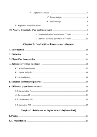  La précision statique ................................................................................9
 Erreur statique .....................................................9
 Erreur trainage .......................................................9
9.3 Rapidité d’un système asservi ..................................................................................................9
10. Analyse temporelle d’un système asservi ............................................................................9
o Réponse indicielle d’un système du 1ier
ordre .................................9
o Réponse indicielle système du 2ème
ordre ...............................10
Chapitre 2 : Généralité sur les correcteurs classique
1. Introduction ........................................................................................................................................12
2. Définition ..............................................................................................................................................12
3. Objectif de la correction................................................................................................................12
4. Actions correctives classiques ..................................................................................................12
4.1. Action Proportionnelle ................................................................................................................12
4.2. Action Intégrale .......................................................................................................................13
4.3. Action Dérivée ..........................................................................................................................13
5. Schémas électronique générale ................................................................................................14
6. Différents types de correcteurs .................................................................................................15
6. 1. Le correcteur P..........................................................................................................................15
6. 2. Le correcteur PI ...........................................................................................................................16
6. 3. Le correcteur PD .....................................................................................................................16
6. 4. Correcteur PID .......................................................................................................................17
Chapitre 3 : Initiation au Pspice et Matlab (Sumulink)
I. PSpice ......................................................................................................................................................20
I. 1. Présentation ....................................................................................................................................20
 