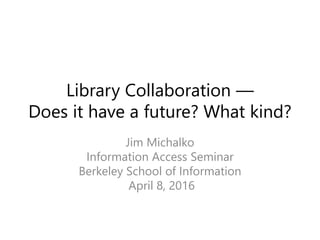 Library Collaboration —
Does it have a future? What kind?
Jim Michalko
Information Access Seminar
Berkeley School of Information
April 8, 2016
 