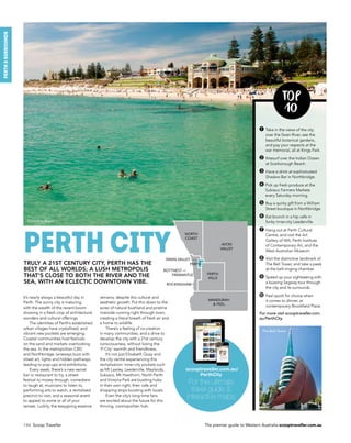 146 Scoop Traveller The premier guide to Western Australia scooptraveller.com.au
perth&surrounds
TOP
10
➊ Take in the views of the city
over the Swan River, see the
beautiful botanical gardens,
and pay your respects at the
war memorial, all at Kings Park.
➋ Kitesurf over the Indian Ocean
at Scarborough Beach.
➌ Have a drink at sophisticated
Shadow Bar in Northbridge.
➍ Pick up fresh produce at the
Subiaco Farmers Markets
every Saturday morning.
➎ Buy a quirky gift from a William
Street boutique in Northbridge.
➏ Eat brunch in a hip cafe in
funky inner-city Leederville.
➐ Hang out at Perth Cultural
Centre, and visit the Art
Gallery of WA, Perth Institute
of Contemporary Art, and the
West Australian Museum.
➑ Visit the distinctive landmark of
The Bell Tower, and take a peek
at the bell-ringing chamber.
➒ Speed up your sightseeing with
a buzzing Segway tour through
the city and its surrounds.
➓ Feel spoilt for choice when
it comes to dinner, at
contemporary Brookfield Place.
For more visit scooptraveller.com.
au/PerthCity.
It’s nearly always a beautiful day in
Perth. The sunny city is maturing,
with the wealth of the recent boom
showing in a fresh crop of architectural
wonders and cultural offerings.
The identities of Perth’s established
urban villages have crystallised, and
vibrant new pockets are emerging.
Coastal communities host festivals
on the sand and markets overlooking
the sea. In the metropolitan CBD
and Northbridge, laneways buzz with
street art, lights and hidden pathways
leading to pop-ups and exhibitions.
Every week, there’s a new secret
bar or restaurant to try, a street
festival to mosey through, comedians
to laugh at, musicians to listen to,
performing arts to watch, a revitalised
precinct to visit, and a seasonal event
to appeal to some or all of your
senses. Luckily, the easygoing essence
Truly a 21st century city, Perth has the
best of all worlds; a lush metropolis
THAT’s CLOSE TO BOTH the river and THE
sea, with an eclectic downtown vibe.
perth city
remains, despite this cultural and
aesthetic growth. Put this down to the
acres of natural bushland and pristine
riverside running right through town,
creating a literal breath of fresh air and
a home to wildlife.
There’s a feeling of co-creation
in many communities, and a drive to
develop the city with a 21st century
consciousness, without losing the
‘P-City’ warmth and friendliness.
It’s not just Elizabeth Quay and
the city centre experiencing this
revitalisation: inner-city pockets such
as Mt Lawley, Leederville, Maylands,
Subiaco, Mt Hawthorn, North Perth
and Victoria Park are bustling hubs
in their own right, their cafe and
shopping strips bursting with locals.
Even the city’s long-time fans
are excited about the future for this
thriving, cosmopolitan hub.
scooptraveller.com.au/
PerthCity
For the ultimate
travel guide 
interactive maps
The Bell Tower.
Cottesloe Beach.
AVON
VALLEY
MANDURAH
 PEEL
PERTH
HILLS
NORTH
COAST
ROTTNEST
PERTH
SWAN VALLEY
FREMANTLE
ROCKINGHAM
 