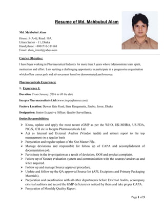 Page 1 of 5
Resume of Md. Mahbubul Alam
Md. Mahbubul Alam
House: 5 (A-6), Road: 10A,
Uttara Sector – 11, Dhaka
Hand phone: +8801716-311668
Email: alam_imrul@yahoo.com
Carrier Objective:
I have been working in Pharmaceutical Industry for more than 5 years where I demonstrate team spirit,
motivation and effort. I am seeking a challenging opportunity to participate in a progressive organization
which offers career path and advancement based on demonstrated performance.
Pharmaceuticals Experience:
1. Experience 1:
Duration: From January, 2016 to till the date
Incepta Pharmaceuticals Ltd (www.incptapharma.com).
Factory Location: Dewan Idris Road, Bara Rangamatia, Zirabo, Savar, Dhaka
Designation: Senior Executive Officer, Quality Surveillance.
Duties/Responsibilities:
 Know, update and apply the most recent cGMP as per the WHO, UK-MHRA, US-FDA,
PIC/S, ICH etc in Incepta Pharmaceuticals Ltd.
 Act as Internal and External Auditor (Vendor Audit) and submit report to the top
management on a regular basis
 Preparation and regular update of the Site Master File.
 Manage deviations and responsible for follow up of CAPA and accomplishment of
documentation job.
 Participate in the investigation as a result of deviation, OOS and product complaint.
 Follow up of Source evaluation system and communication with the sources/vendors as and
when required.
 Follow up and manage Source approval procedure.
 Update and follow up the QA approved Source list (API, Excipients and Primary Packaging
Materials).
 Preparation and coordination with all other departments before External Audits, accompany
external auditors and record the GMP deficiencies noticed by them and take proper CAPA.
 Preparation of Monthly Quality Report.
 