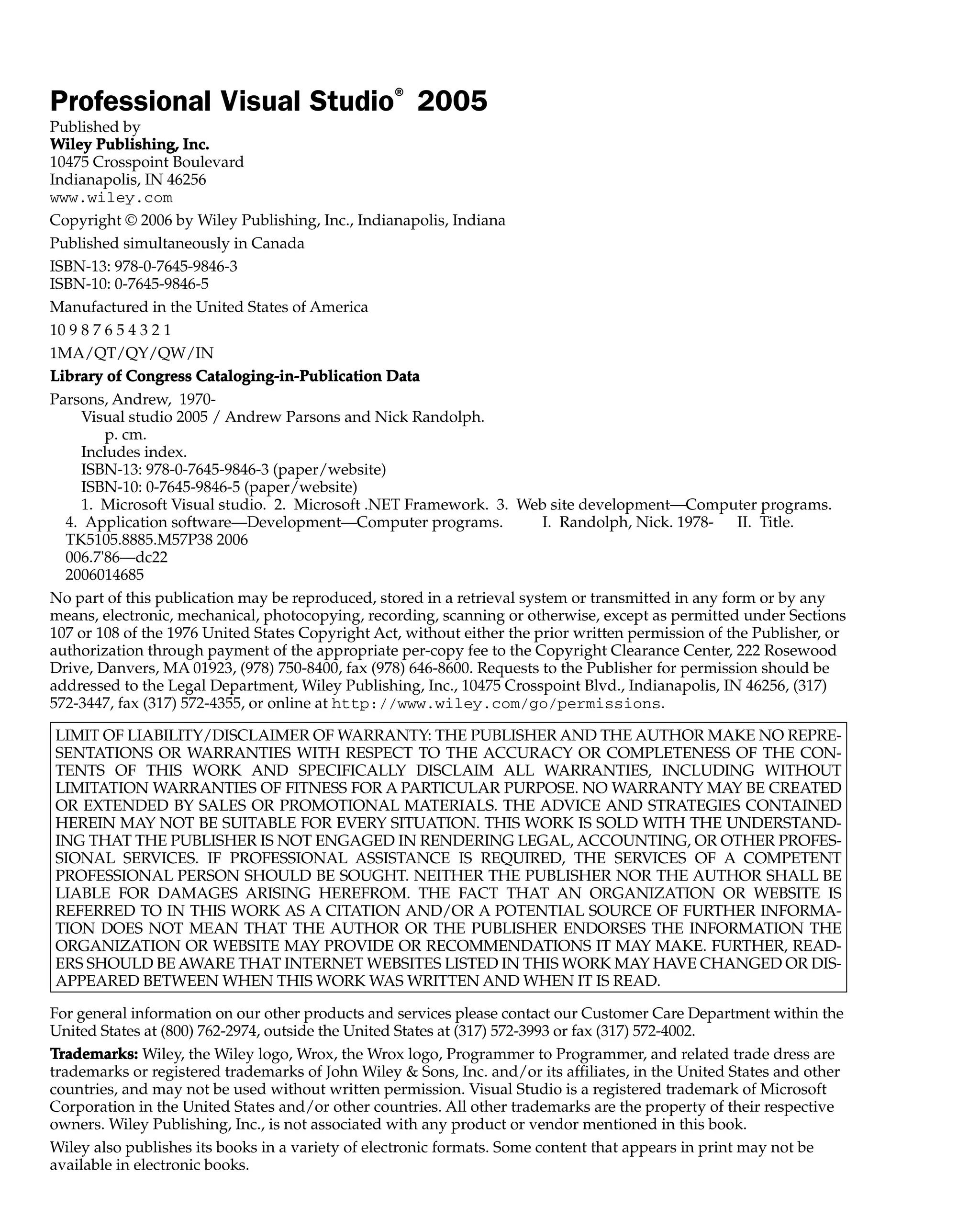 Professional Visual Studio®
2005
Published by
W
Wi
il
le
ey
y P
Pu
ub
bl
li
is
sh
hi
in
ng
g,
, I
In
nc
c.
.
10475 Crosspoint Boulevard
Indianapolis, IN 46256
www.wiley.com
Copyright © 2006 by Wiley Publishing, Inc., Indianapolis, Indiana
Published simultaneously in Canada
ISBN-13: 978-0-7645-9846-3
ISBN-10: 0-7645-9846-5
Manufactured in the United States of America
10 9 8 7 6 5 4 3 2 1
1MA/QT/QY/QW/IN
L
Li
ib
br
ra
ar
ry
y o
of
f C
Co
on
ng
gr
re
es
ss
s C
Ca
at
ta
al
lo
og
gi
in
ng
g-
-i
in
n-
-P
Pu
ub
bl
li
ic
ca
at
ti
io
on
n D
Da
at
ta
a
Parsons, Andrew, 1970-
Visual studio 2005 / Andrew Parsons and Nick Randolph.
p. cm.
Includes index.
ISBN-13: 978-0-7645-9846-3 (paper/website)
ISBN-10: 0-7645-9846-5 (paper/website)
1. Microsoft Visual studio. 2. Microsoft .NET Framework. 3. Web site development—Computer programs.
4. Application software—Development—Computer programs. I. Randolph, Nick. 1978- II. Title.
TK5105.8885.M57P38 2006
006.7'86—dc22
2006014685
No part of this publication may be reproduced, stored in a retrieval system or transmitted in any form or by any
means, electronic, mechanical, photocopying, recording, scanning or otherwise, except as permitted under Sections
107 or 108 of the 1976 United States Copyright Act, without either the prior written permission of the Publisher, or
authorization through payment of the appropriate per-copy fee to the Copyright Clearance Center, 222 Rosewood
Drive, Danvers, MA 01923, (978) 750-8400, fax (978) 646-8600. Requests to the Publisher for permission should be
addressed to the Legal Department, Wiley Publishing, Inc., 10475 Crosspoint Blvd., Indianapolis, IN 46256, (317)
572-3447, fax (317) 572-4355, or online at http://www.wiley.com/go/permissions.
LIMIT OF LIABILITY/DISCLAIMER OF WARRANTY: THE PUBLISHER AND THE AUTHOR MAKE NO REPRE-
SENTATIONS OR WARRANTIES WITH RESPECT TO THE ACCURACY OR COMPLETENESS OF THE CON-
TENTS OF THIS WORK AND SPECIFICALLY DISCLAIM ALL WARRANTIES, INCLUDING WITHOUT
LIMITATION WARRANTIES OF FITNESS FOR A PARTICULAR PURPOSE. NO WARRANTY MAY BE CREATED
OR EXTENDED BY SALES OR PROMOTIONAL MATERIALS. THE ADVICE AND STRATEGIES CONTAINED
HEREIN MAY NOT BE SUITABLE FOR EVERY SITUATION. THIS WORK IS SOLD WITH THE UNDERSTAND-
ING THAT THE PUBLISHER IS NOT ENGAGED IN RENDERING LEGAL, ACCOUNTING, OR OTHER PROFES-
SIONAL SERVICES. IF PROFESSIONAL ASSISTANCE IS REQUIRED, THE SERVICES OF A COMPETENT
PROFESSIONAL PERSON SHOULD BE SOUGHT. NEITHER THE PUBLISHER NOR THE AUTHOR SHALL BE
LIABLE FOR DAMAGES ARISING HEREFROM. THE FACT THAT AN ORGANIZATION OR WEBSITE IS
REFERRED TO IN THIS WORK AS A CITATION AND/OR A POTENTIAL SOURCE OF FURTHER INFORMA-
TION DOES NOT MEAN THAT THE AUTHOR OR THE PUBLISHER ENDORSES THE INFORMATION THE
ORGANIZATION OR WEBSITE MAY PROVIDE OR RECOMMENDATIONS IT MAY MAKE. FURTHER, READ-
ERS SHOULD BE AWARE THAT INTERNET WEBSITES LISTED IN THIS WORK MAY HAVE CHANGED OR DIS-
APPEARED BETWEEN WHEN THIS WORK WAS WRITTEN AND WHEN IT IS READ.
For general information on our other products and services please contact our Customer Care Department within the
United States at (800) 762-2974, outside the United States at (317) 572-3993 or fax (317) 572-4002.
T
Tr
ra
ad
de
em
ma
ar
rk
ks
s:
: Wiley, the Wiley logo, Wrox, the Wrox logo, Programmer to Programmer, and related trade dress are
trademarks or registered trademarks of John Wiley & Sons, Inc. and/or its affiliates, in the United States and other
countries, and may not be used without written permission. Visual Studio is a registered trademark of Microsoft
Corporation in the United States and/or other countries. All other trademarks are the property of their respective
owners. Wiley Publishing, Inc., is not associated with any product or vendor mentioned in this book.
Wiley also publishes its books in a variety of electronic formats. Some content that appears in print may not be
available in electronic books.
 