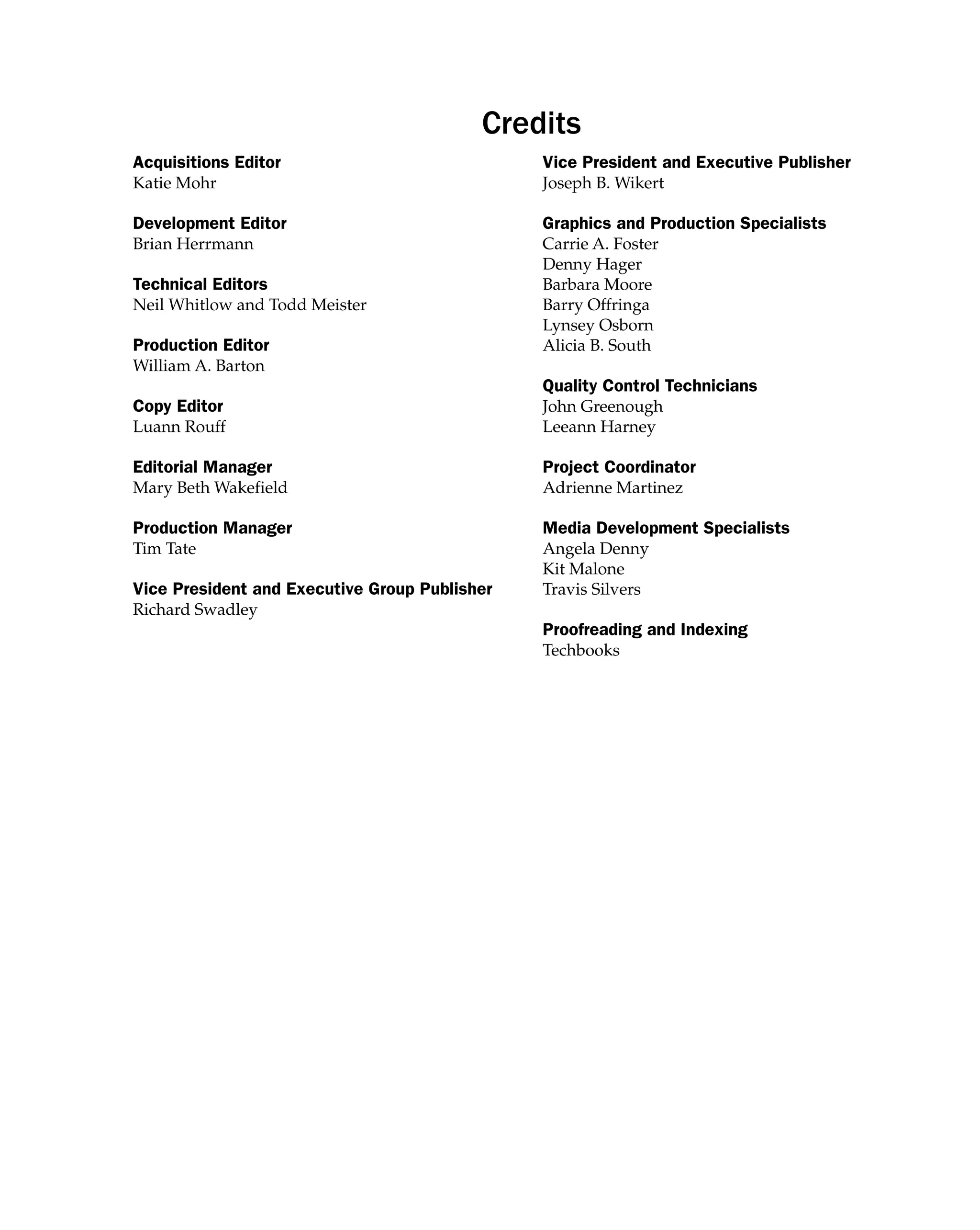 Credits
Acquisitions Editor
Katie Mohr
Development Editor
Brian Herrmann
Technical Editors
Neil Whitlow and Todd Meister
Production Editor
William A. Barton
Copy Editor
Luann Rouff
Editorial Manager
Mary Beth Wakefield
Production Manager
Tim Tate
Vice President and Executive Group Publisher
Richard Swadley
Vice President and Executive Publisher
Joseph B. Wikert
Graphics and Production Specialists
Carrie A. Foster
Denny Hager
Barbara Moore
Barry Offringa
Lynsey Osborn
Alicia B. South
Quality Control Technicians
John Greenough
Leeann Harney
Project Coordinator
Adrienne Martinez
Media Development Specialists
Angela Denny
Kit Malone
Travis Silvers
Proofreading and Indexing
Techbooks
 