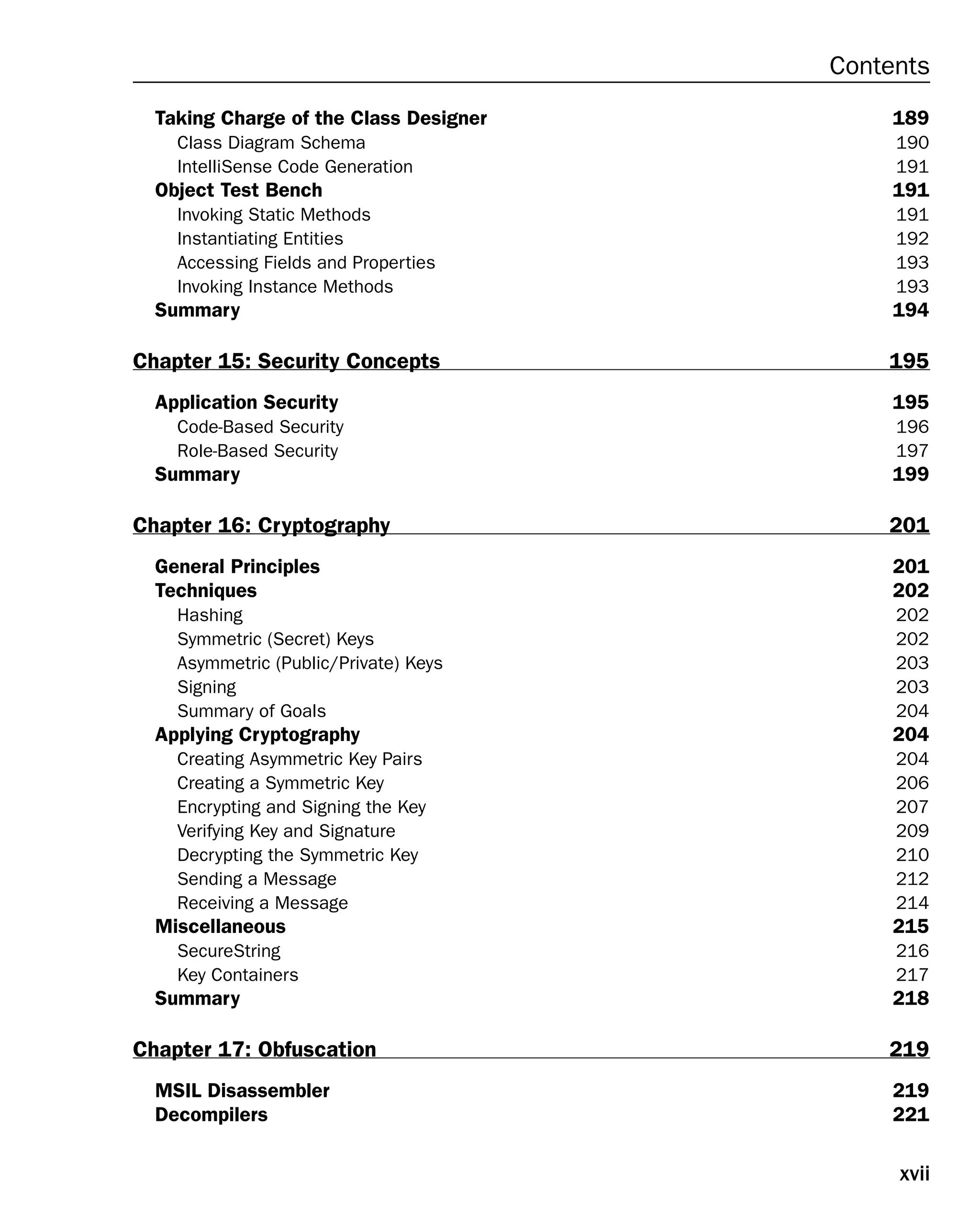 xvii
Contents
Taking Charge of the Class Designer 189
Class Diagram Schema 190
IntelliSense Code Generation 191
Object Test Bench 191
Invoking Static Methods 191
Instantiating Entities 192
Accessing Fields and Properties 193
Invoking Instance Methods 193
Summary 194
Chapter 15: Security Concepts 195
Application Security 195
Code-Based Security 196
Role-Based Security 197
Summary 199
Chapter 16: Cryptography 201
General Principles 201
Techniques 202
Hashing 202
Symmetric (Secret) Keys 202
Asymmetric (Public/Private) Keys 203
Signing 203
Summary of Goals 204
Applying Cryptography 204
Creating Asymmetric Key Pairs 204
Creating a Symmetric Key 206
Encrypting and Signing the Key 207
Verifying Key and Signature 209
Decrypting the Symmetric Key 210
Sending a Message 212
Receiving a Message 214
Miscellaneous 215
SecureString 216
Key Containers 217
Summary 218
Chapter 17: Obfuscation 219
MSIL Disassembler 219
Decompilers 221
 