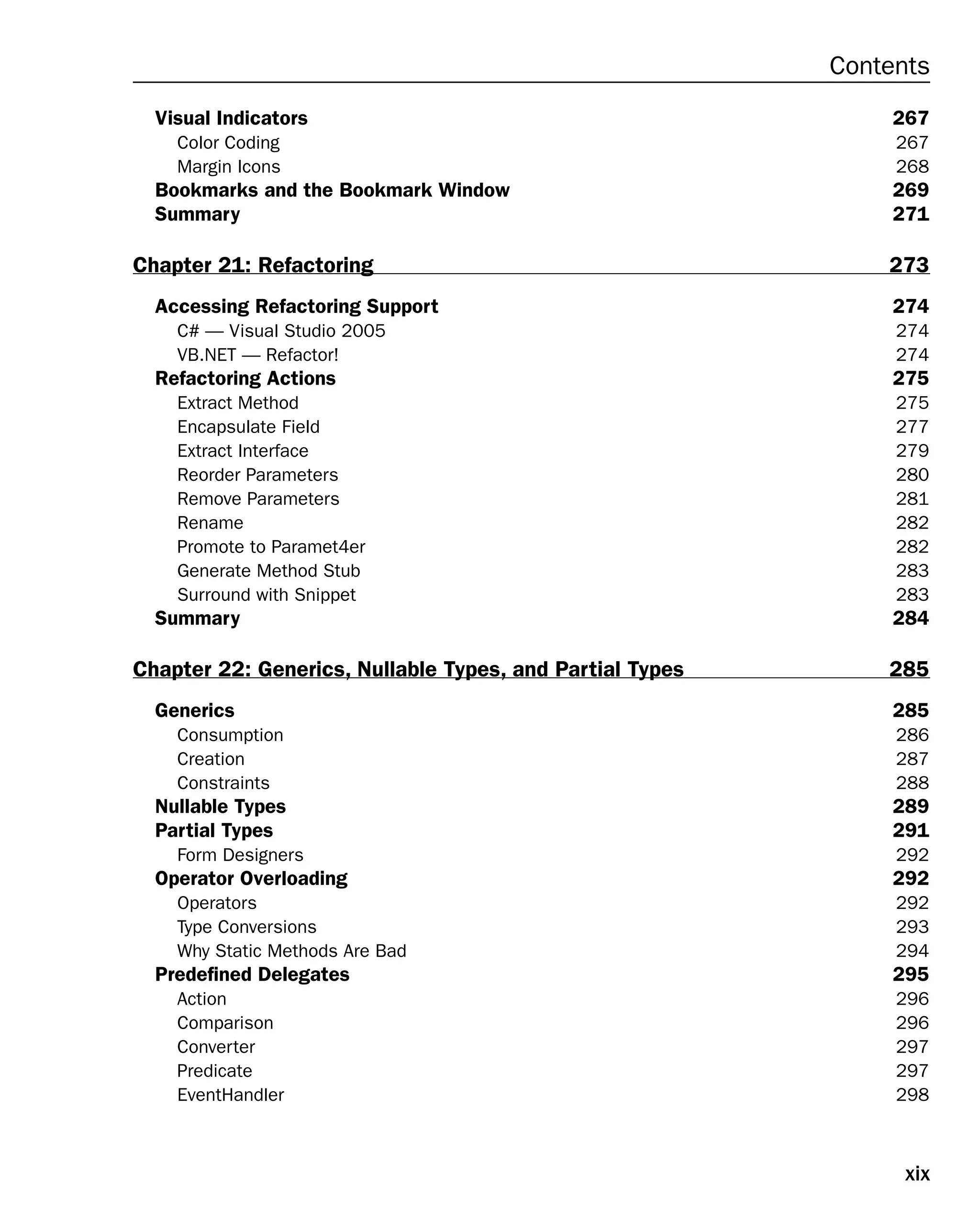 xix
Contents
Visual Indicators 267
Color Coding 267
Margin Icons 268
Bookmarks and the Bookmark Window 269
Summary 271
Chapter 21: Refactoring 273
Accessing Refactoring Support 274
C# — Visual Studio 2005 274
VB.NET — Refactor! 274
Refactoring Actions 275
Extract Method 275
Encapsulate Field 277
Extract Interface 279
Reorder Parameters 280
Remove Parameters 281
Rename 282
Promote to Paramet4er 282
Generate Method Stub 283
Surround with Snippet 283
Summary 284
Chapter 22: Generics, Nullable Types, and Partial Types 285
Generics 285
Consumption 286
Creation 287
Constraints 288
Nullable Types 289
Partial Types 291
Form Designers 292
Operator Overloading 292
Operators 292
Type Conversions 293
Why Static Methods Are Bad 294
Predefined Delegates 295
Action 296
Comparison 296
Converter 297
Predicate 297
EventHandler 298
 