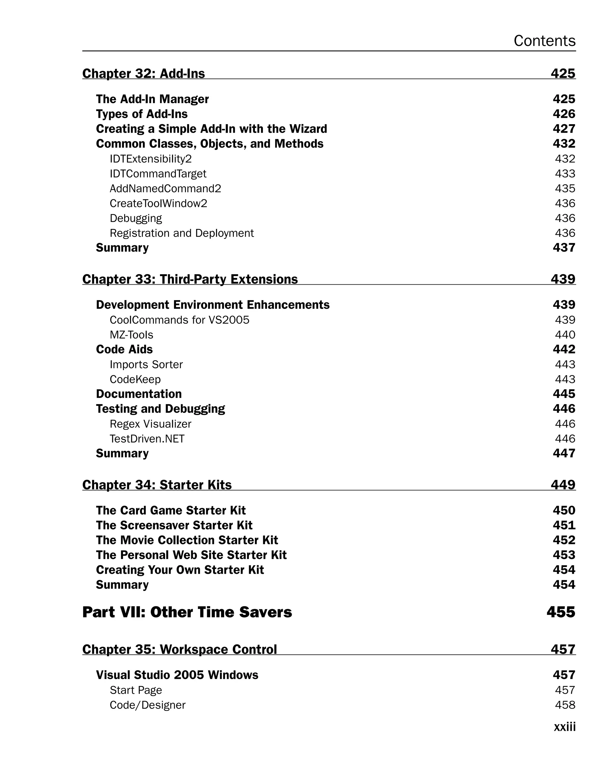 xxiii
Contents
Chapter 32: Add-Ins 425
The Add-In Manager 425
Types of Add-Ins 426
Creating a Simple Add-In with the Wizard 427
Common Classes, Objects, and Methods 432
IDTExtensibility2 432
IDTCommandTarget 433
AddNamedCommand2 435
CreateToolWindow2 436
Debugging 436
Registration and Deployment 436
Summary 437
Chapter 33: Third-Party Extensions 439
Development Environment Enhancements 439
CoolCommands for VS2005 439
MZ-Tools 440
Code Aids 442
Imports Sorter 443
CodeKeep 443
Documentation 445
Testing and Debugging 446
Regex Visualizer 446
TestDriven.NET 446
Summary 447
Chapter 34: Starter Kits 449
The Card Game Starter Kit 450
The Screensaver Starter Kit 451
The Movie Collection Starter Kit 452
The Personal Web Site Starter Kit 453
Creating Your Own Starter Kit 454
Summary 454
Part VII: Other Time Savers 455
Chapter 35: Workspace Control 457
Visual Studio 2005 Windows 457
Start Page 457
Code/Designer 458
 
