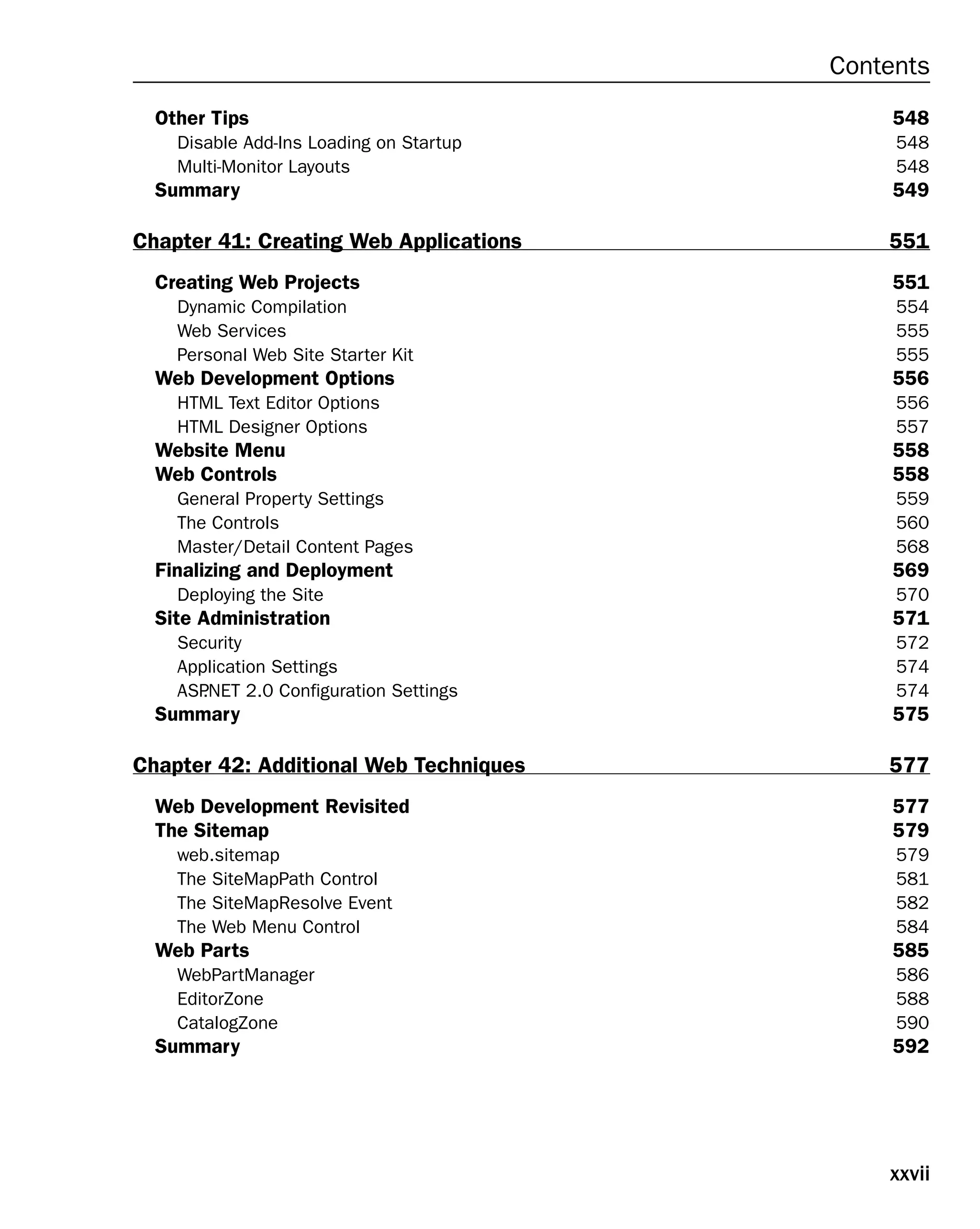 xxvii
Contents
Other Tips 548
Disable Add-Ins Loading on Startup 548
Multi-Monitor Layouts 548
Summary 549
Chapter 41: Creating Web Applications 551
Creating Web Projects 551
Dynamic Compilation 554
Web Services 555
Personal Web Site Starter Kit 555
Web Development Options 556
HTML Text Editor Options 556
HTML Designer Options 557
Website Menu 558
Web Controls 558
General Property Settings 559
The Controls 560
Master/Detail Content Pages 568
Finalizing and Deployment 569
Deploying the Site 570
Site Administration 571
Security 572
Application Settings 574
ASP
.NET 2.0 Configuration Settings 574
Summary 575
Chapter 42: Additional Web Techniques 577
Web Development Revisited 577
The Sitemap 579
web.sitemap 579
The SiteMapPath Control 581
The SiteMapResolve Event 582
The Web Menu Control 584
Web Parts 585
WebPartManager 586
EditorZone 588
CatalogZone 590
Summary 592
 