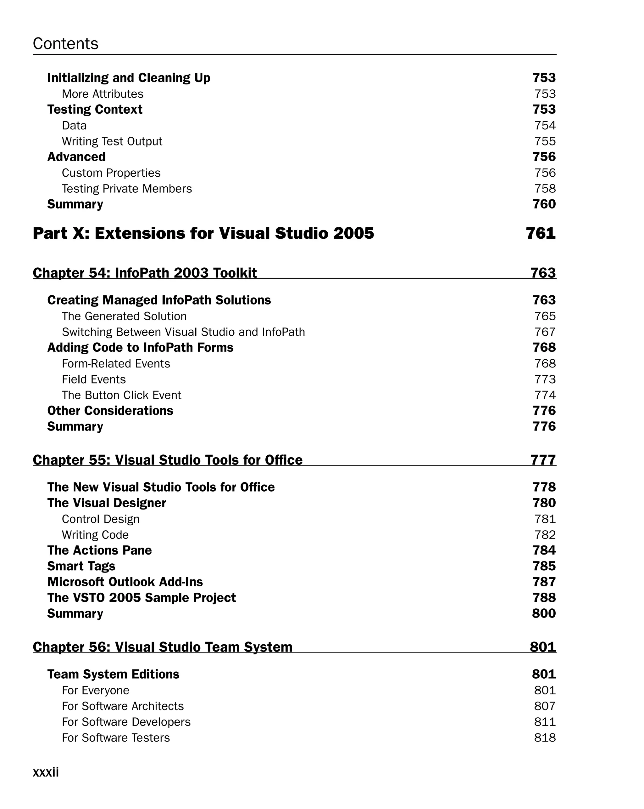 xxxii
Contents
Initializing and Cleaning Up 753
More Attributes 753
Testing Context 753
Data 754
Writing Test Output 755
Advanced 756
Custom Properties 756
Testing Private Members 758
Summary 760
Part X: Extensions for Visual Studio 2005 761
Chapter 54: InfoPath 2003 Toolkit 763
Creating Managed InfoPath Solutions 763
The Generated Solution 765
Switching Between Visual Studio and InfoPath 767
Adding Code to InfoPath Forms 768
Form-Related Events 768
Field Events 773
The Button Click Event 774
Other Considerations 776
Summary 776
Chapter 55: Visual Studio Tools for Office 777
The New Visual Studio Tools for Office 778
The Visual Designer 780
Control Design 781
Writing Code 782
The Actions Pane 784
Smart Tags 785
Microsoft Outlook Add-Ins 787
The VSTO 2005 Sample Project 788
Summary 800
Chapter 56: Visual Studio Team System 801
Team System Editions 801
For Everyone 801
For Software Architects 807
For Software Developers 811
For Software Testers 818
 
