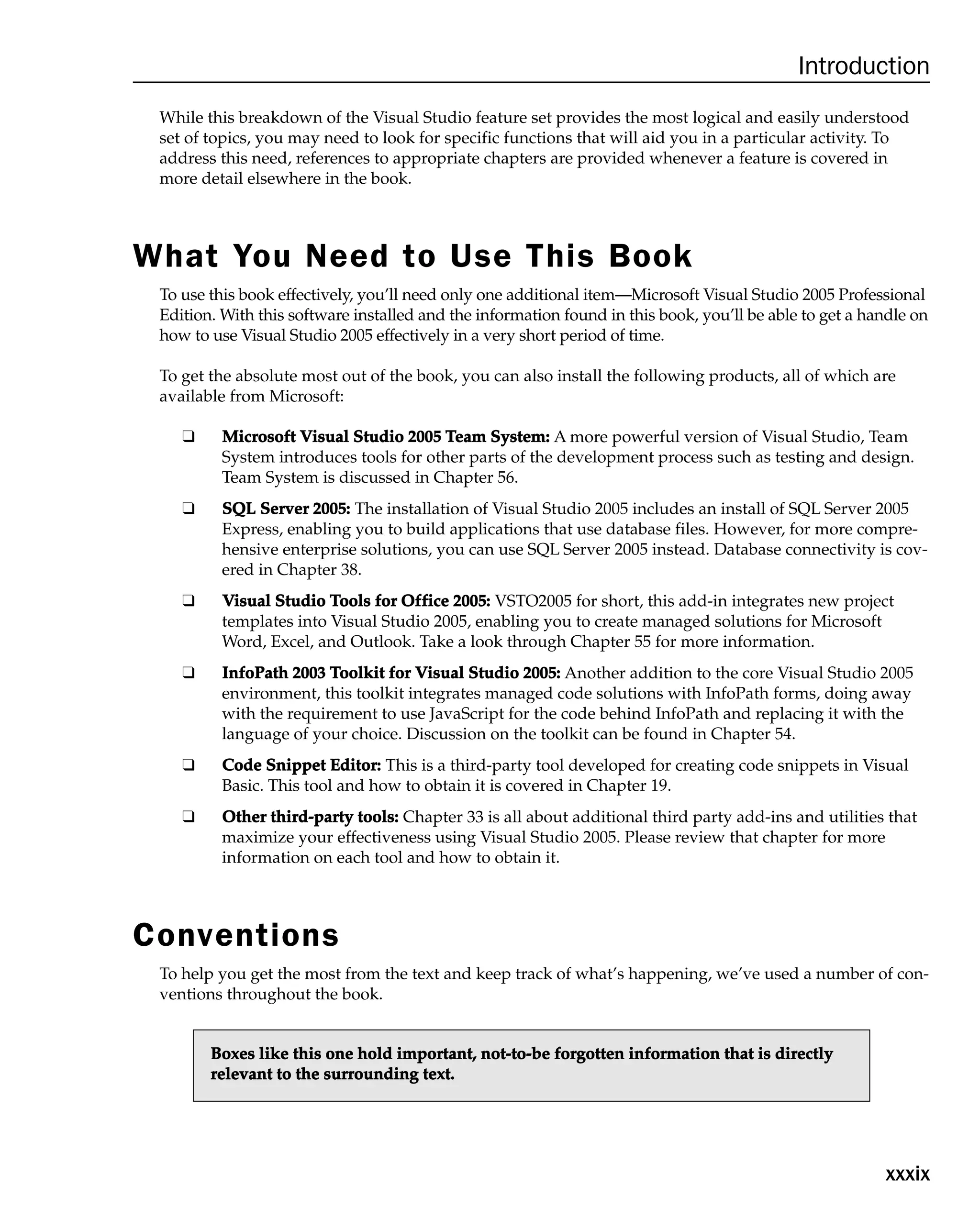xxxix
Introduction
While this breakdown of the Visual Studio feature set provides the most logical and easily understood
set of topics, you may need to look for specific functions that will aid you in a particular activity. To
address this need, references to appropriate chapters are provided whenever a feature is covered in
more detail elsewhere in the book.
What You Need to Use This Book
To use this book effectively, you’ll need only one additional item—Microsoft Visual Studio 2005 Professional
Edition. With this software installed and the information found in this book, you’ll be able to get a handle on
how to use Visual Studio 2005 effectively in a very short period of time.
To get the absolute most out of the book, you can also install the following products, all of which are
available from Microsoft:
❑ M
Mi
ic
cr
ro
os
so
of
ft
t V
Vi
is
su
ua
al
l S
St
tu
ud
di
io
o 2
20
00
05
5 T
Te
ea
am
m S
Sy
ys
st
te
em
m:
: A more powerful version of Visual Studio, Team
System introduces tools for other parts of the development process such as testing and design.
Team System is discussed in Chapter 56.
❑ S
SQ
QL
L S
Se
er
rv
ve
er
r 2
20
00
05
5:
: The installation of Visual Studio 2005 includes an install of SQL Server 2005
Express, enabling you to build applications that use database files. However, for more compre-
hensive enterprise solutions, you can use SQL Server 2005 instead. Database connectivity is cov-
ered in Chapter 38.
❑ V
Vi
is
su
ua
al
l S
St
tu
ud
di
io
o T
To
oo
ol
ls
s f
fo
or
r O
Of
ff
fi
ic
ce
e 2
20
00
05
5:
: VSTO2005 for short, this add-in integrates new project
templates into Visual Studio 2005, enabling you to create managed solutions for Microsoft
Word, Excel, and Outlook. Take a look through Chapter 55 for more information.
❑ I
In
nf
fo
oP
Pa
at
th
h 2
20
00
03
3 T
To
oo
ol
lk
ki
it
t f
fo
or
r V
Vi
is
su
ua
al
l S
St
tu
ud
di
io
o 2
20
00
05
5:
: Another addition to the core Visual Studio 2005
environment, this toolkit integrates managed code solutions with InfoPath forms, doing away
with the requirement to use JavaScript for the code behind InfoPath and replacing it with the
language of your choice. Discussion on the toolkit can be found in Chapter 54.
❑ C
Co
od
de
e S
Sn
ni
ip
pp
pe
et
t E
Ed
di
it
to
or
r:
: This is a third-party tool developed for creating code snippets in Visual
Basic. This tool and how to obtain it is covered in Chapter 19.
❑ O
Ot
th
he
er
r t
th
hi
ir
rd
d-
-p
pa
ar
rt
ty
y t
to
oo
ol
ls
s:
: Chapter 33 is all about additional third party add-ins and utilities that
maximize your effectiveness using Visual Studio 2005. Please review that chapter for more
information on each tool and how to obtain it.
Conventions
To help you get the most from the text and keep track of what’s happening, we’ve used a number of con-
ventions throughout the book.
B
Bo
ox
xe
es
s l
li
ik
ke
e t
th
hi
is
s o
on
ne
e h
ho
ol
ld
d i
im
mp
po
or
rt
ta
an
nt
t,
, n
no
ot
t-
-t
to
o-
-b
be
e f
fo
or
rg
go
ot
tt
te
en
n i
in
nf
fo
or
rm
ma
at
ti
io
on
n t
th
ha
at
t i
is
s d
di
ir
re
ec
ct
tl
ly
y
r
re
el
le
ev
va
an
nt
t t
to
o t
th
he
e s
su
ur
rr
ro
ou
un
nd
di
in
ng
g t
te
ex
xt
t.
.
 